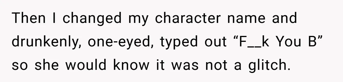 Then I changed my character name and drunkenly, one-eyed, typed out “F__k You B” so she would know it was not a glitch.