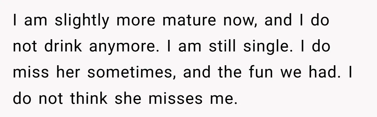 I am slightly more mature now, and I do not drink anymore. I am still single. I do miss her sometimes, and the fun we had. I do not think...