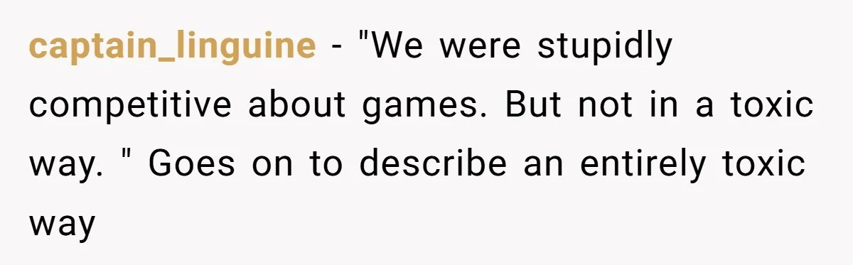 captain_linguine − "We were stupidly competitive about games. But not in a toxic way. " Goes on to describe an entirely toxic way