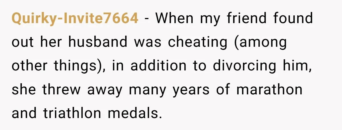 Quirky-Invite7664 − When my friend found out her husband was cheating (among other things), in addition to divorcing him, she threw away many years of marathon and triathlon medals.