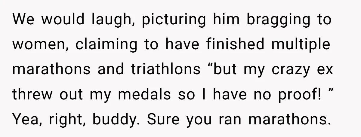 We would laugh, picturing him bragging to women, claiming to have finished multiple marathons and triathlons “but my crazy ex threw out my medals so I have no proof! ”...