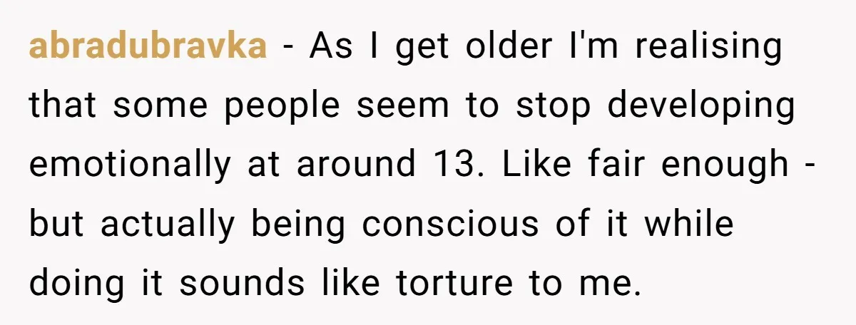 abradubravka − As I get older I'm realising that some people seem to stop developing emotionally at around 13. Like fair enough - but actually being conscious of it while...