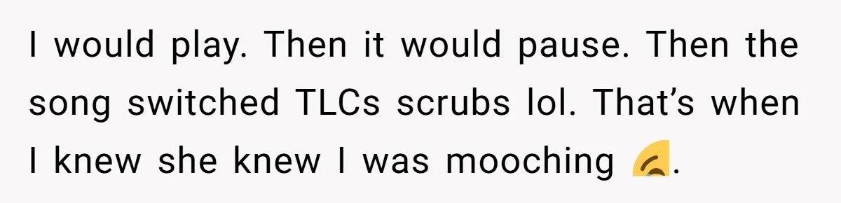 I would play. Then it would pause. Then the song switched TLCs scrubs lol. That’s when I knew she knew I was mooching 😂.