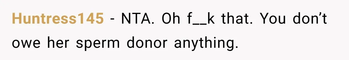 Father Who Haven't Visited In Years Thinks He Has A Right To Medical Updates After Abandoning His Child For A Stepmom Huntress145 − NTA. Oh f__k that. You don’t owe her sperm donor anything.