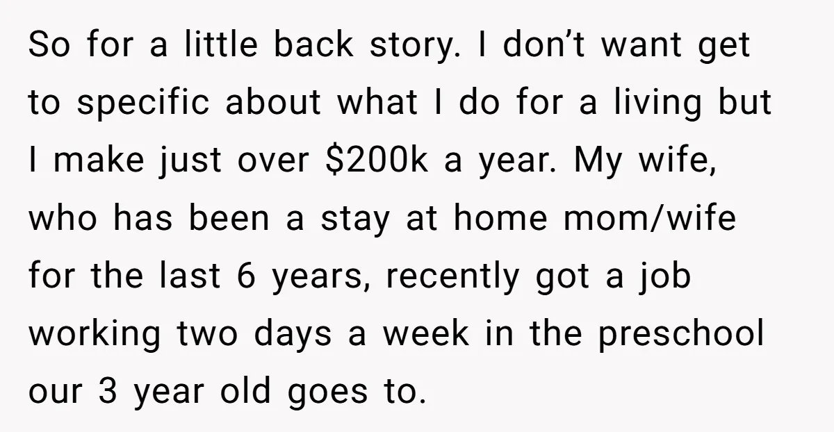 So for a little back story. I don’t want get to specific about what I do for a living but I make just over $200k a year. My wife, who...