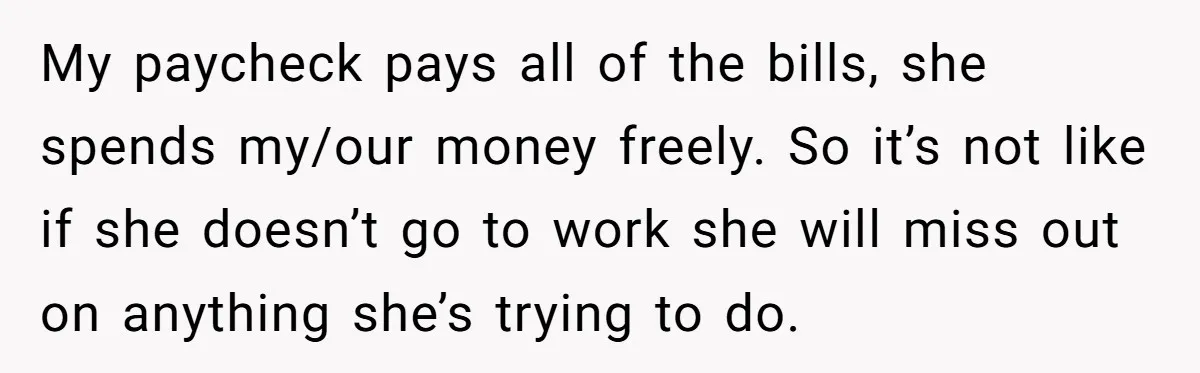 My paycheck pays all of the bills, she spends my/our money freely. So it’s not like if she doesn’t go to work she will miss out on anything she’s trying...