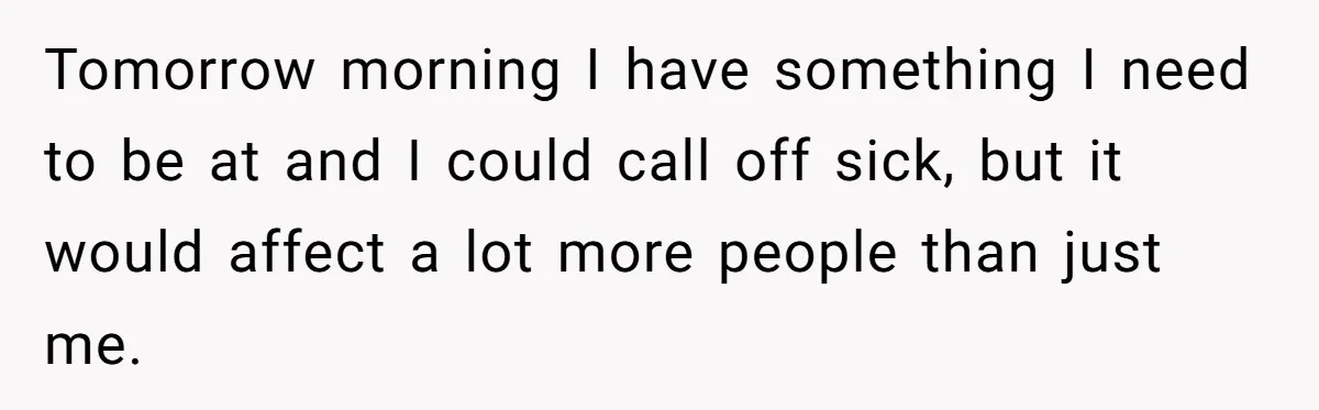 Tomorrow morning I have something I need to be at and I could call off sick, but it would affect a lot more people than just me.