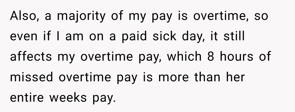 Also, a majority of my pay is overtime, so even if I am on a paid sick day, it still affects my overtime pay, which 8 hours of missed overtime...