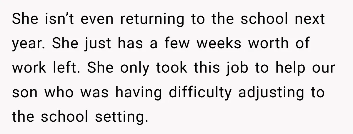 She isn’t even returning to the school next year. She just has a few weeks worth of work left. She only took this job to help our son who was...