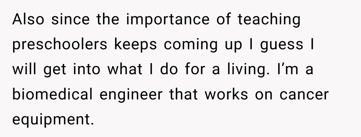 Also since the importance of teaching preschoolers keeps coming up I guess I will get into what I do for a living. I’m a biomedical engineer that works on cancer...