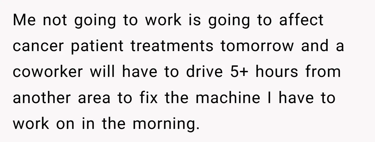 Me not going to work is going to affect cancer patient treatments tomorrow and a coworker will have to drive 5+ hours from another area to fix the machine I...