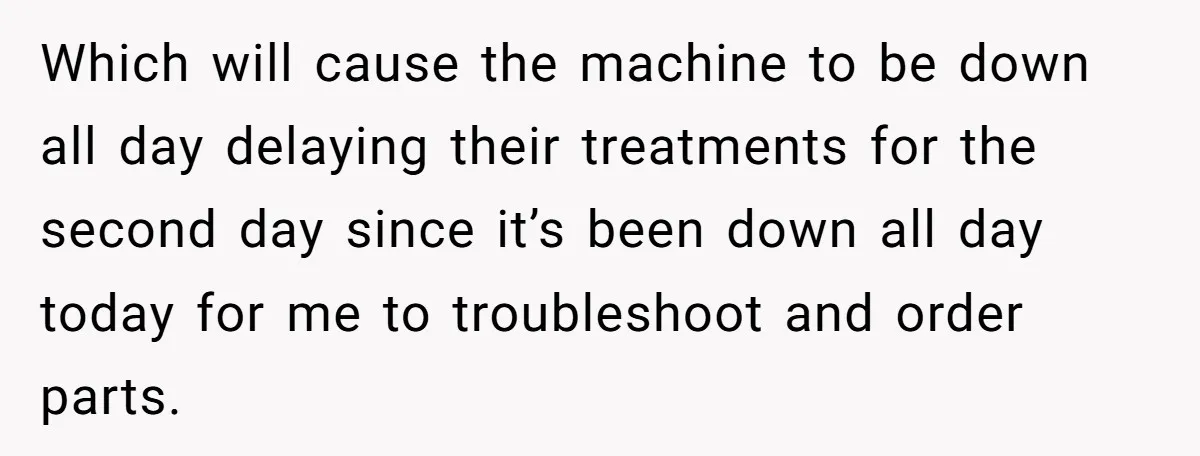 Which will cause the machine to be down all day delaying their treatments for the second day since it’s been down all day today for me to troubleshoot and order...