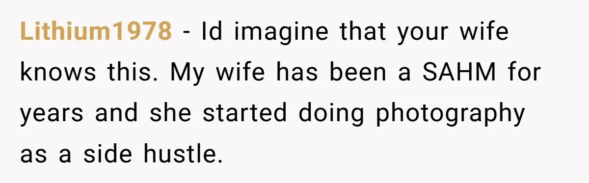 Lithium1978 − Id imagine that your wife knows this. My wife has been a SAHM for years and she started doing photography as a side hustle.