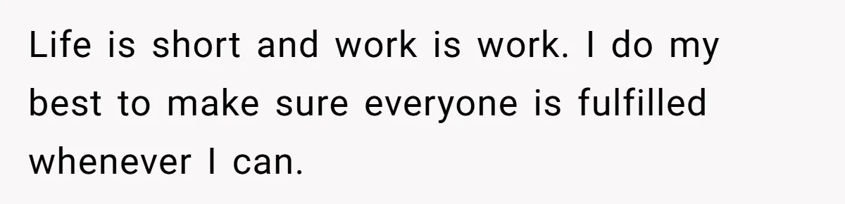 Life is short and work is work. I do my best to make sure everyone is fulfilled whenever I can.