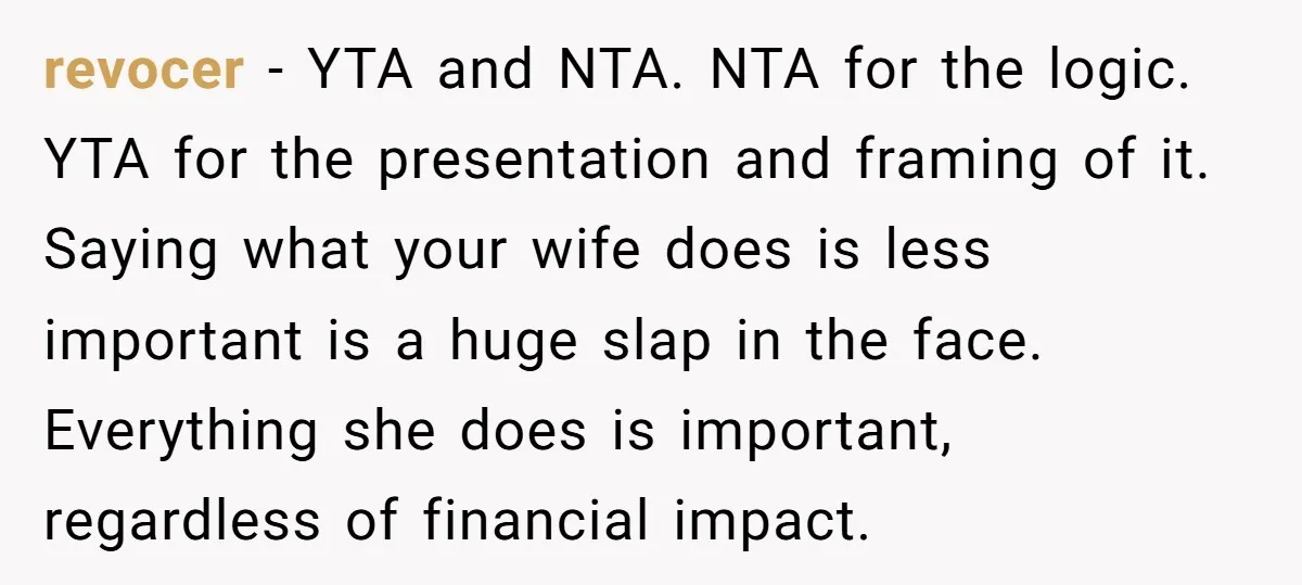 revocer − YTA and NTA. NTA for the logic. YTA for the presentation and framing of it. Saying what your wife does is less important is a huge slap in...