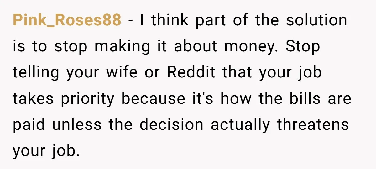 Pink_Roses88 − I think part of the solution is to stop making it about money. Stop telling your wife or Reddit that your job takes priority because it's how the...