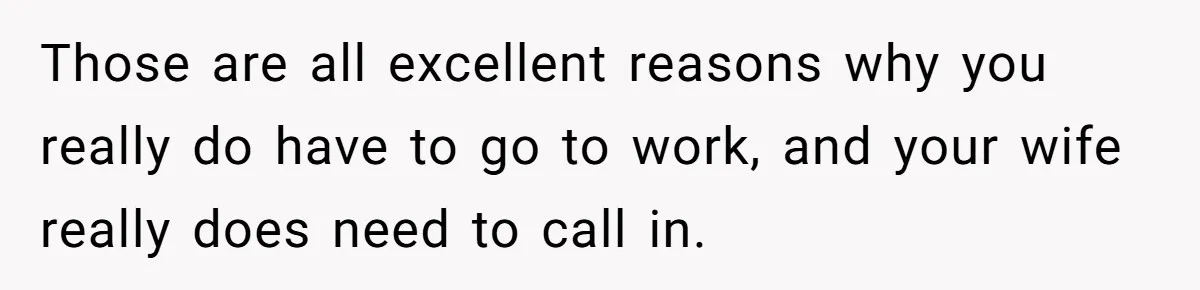 Those are all excellent reasons why you really do have to go to work, and your wife really does need to call in.
