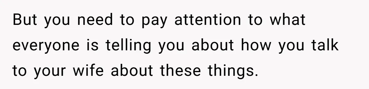 But you need to pay attention to what everyone is telling you about how you talk to your wife about these things.