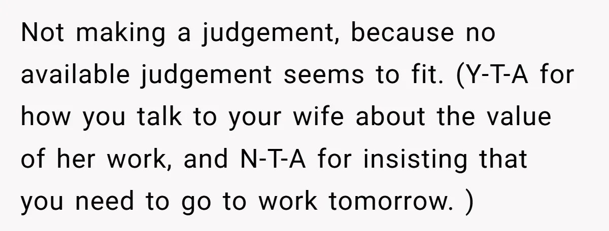 Not making a judgement, because no available judgement seems to fit. (Y-T-A for how you talk to your wife about the value of her work, and N-T-A for insisting that...