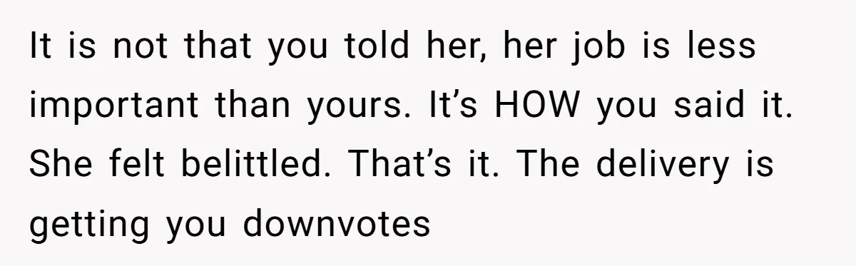 It is not that you told her, her job is less important than yours. It’s HOW you said it. She felt belittled. That’s it. The delivery is getting you downvotes