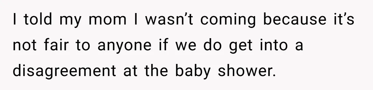 I told my mom I wasn’t coming because it’s not fair to anyone if we do get into a disagreement at the baby shower.