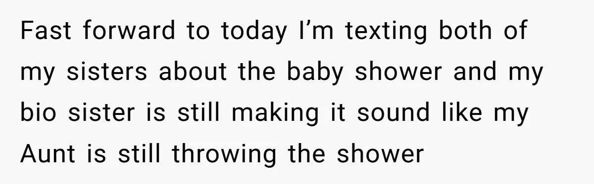 Fast forward to today I’m texting both of my sisters about the baby shower and my bio sister is still making it sound like my Aunt is still throwing the...