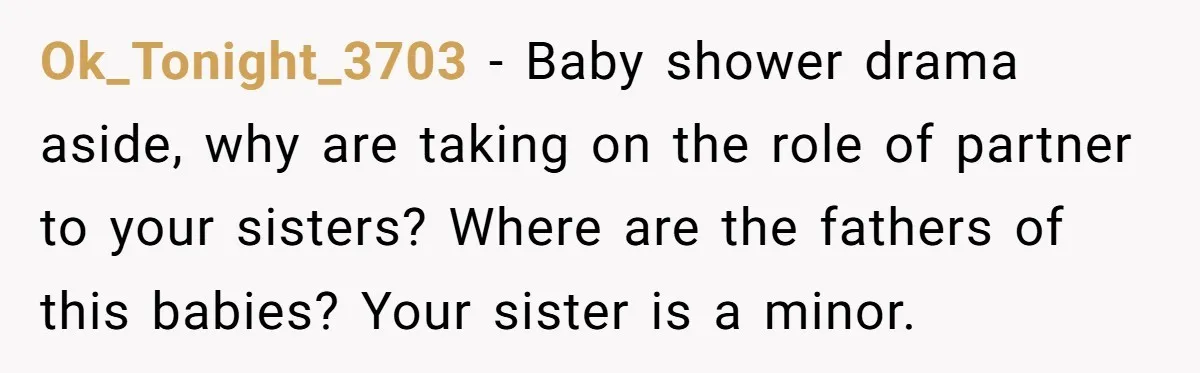 Ok_Tonight_3703 − Baby shower drama aside, why are taking on the role of partner to your sisters? Where are the fathers of this babies? Your sister is a minor.