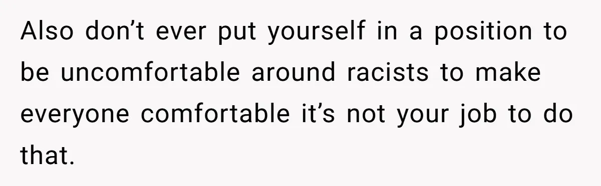Also don’t ever put yourself in a position to be uncomfortable around racists to make everyone comfortable it’s not your job to do that.