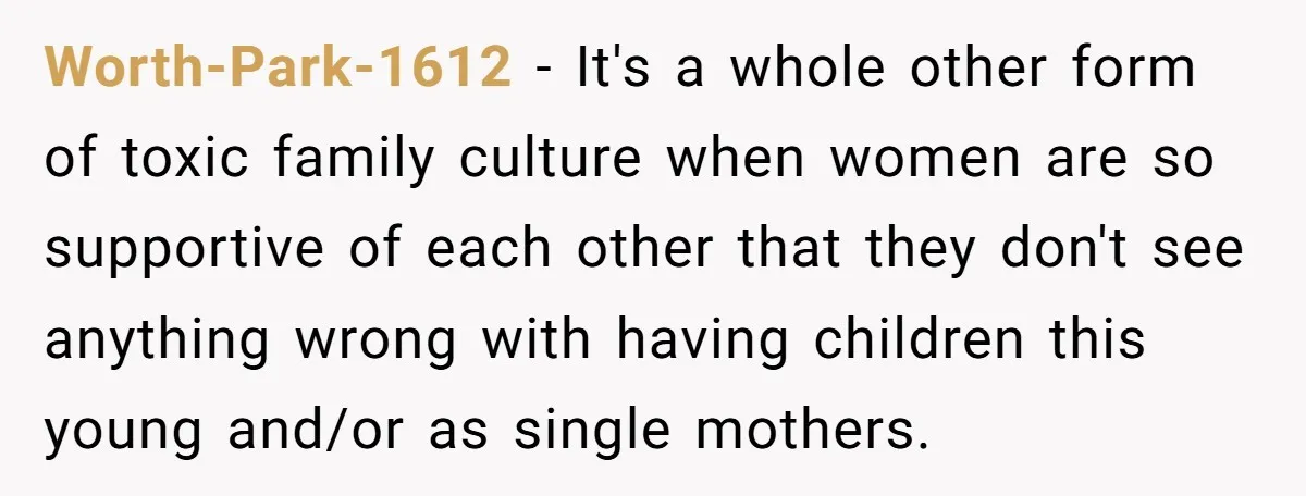 Worth-Park-1612 − It's a whole other form of toxic family culture when women are so supportive of each other that they don't see anything wrong with having children this young...