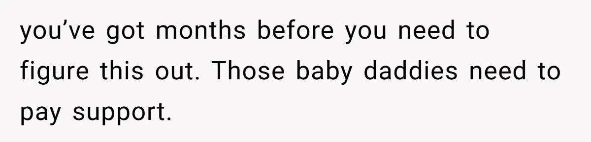 you’ve got months before you need to figure this out. Those baby daddies need to pay support.