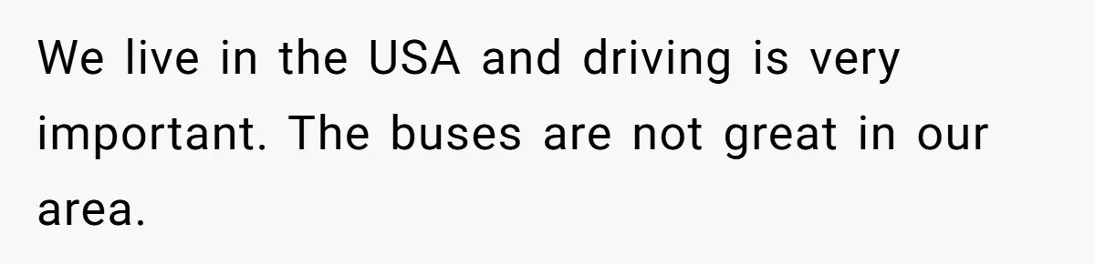 We live in the USA and driving is very important. The buses are not great in our area.