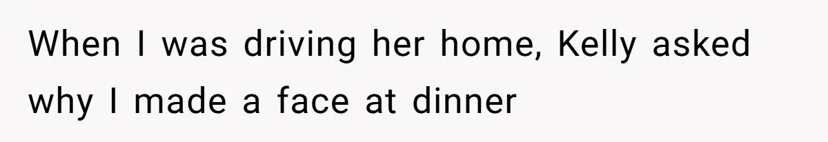 When I was driving her home, Kelly asked why I made a face at dinner