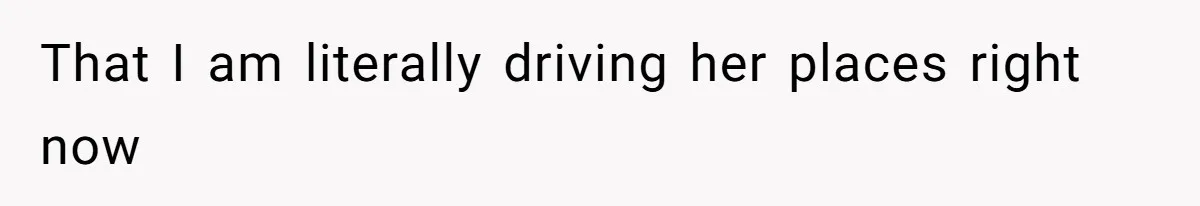 That I am literally driving her places right now