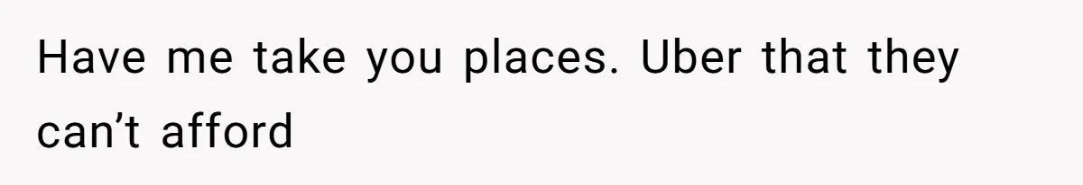 Have me take you places. Uber that they can’t afford