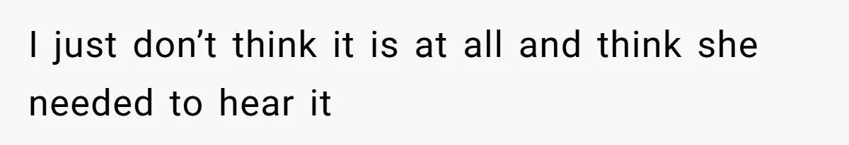 I just don’t think it is at all and think she needed to hear it