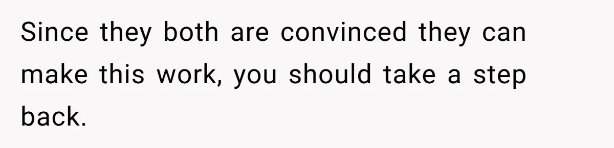 Since they both are convinced they can make this work, you should take a step back.