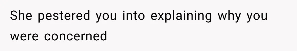 She pestered you into explaining why you were concerned