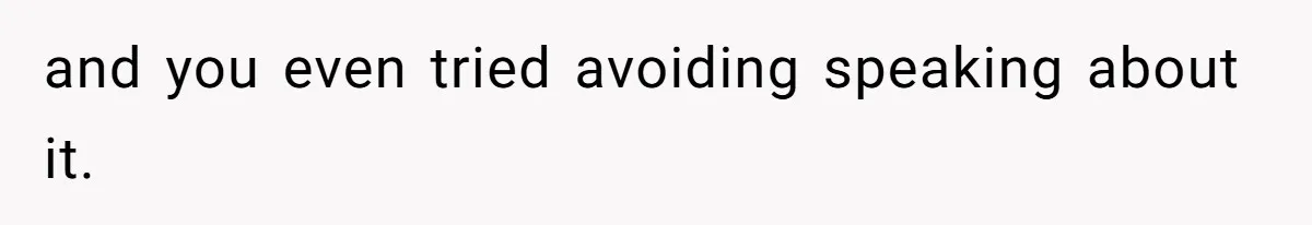 and you even tried avoiding speaking about it.