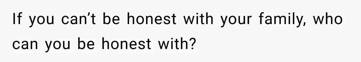 If you can’t be honest with your family, who can you be honest with?