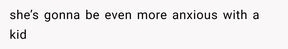 she’s gonna be even more anxious with a kid