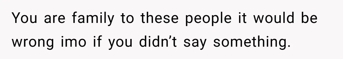 You are family to these people it would be wrong imo if you didn’t say something.