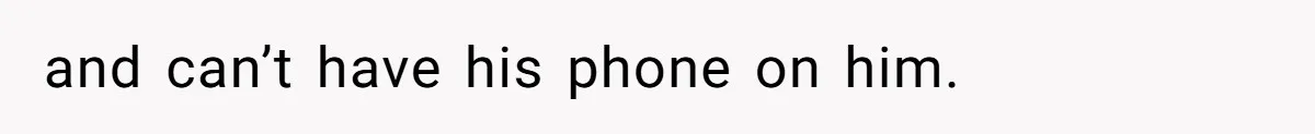 and can’t have his phone on him.