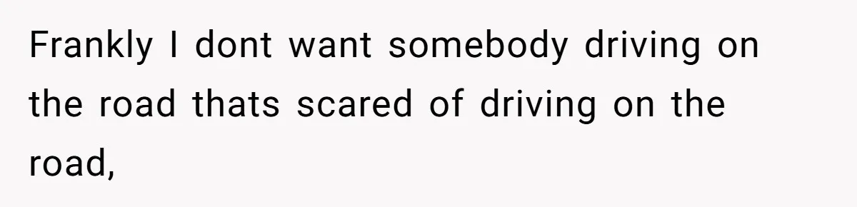 Frankly I dont want somebody driving on the road thats scared of driving on the road,