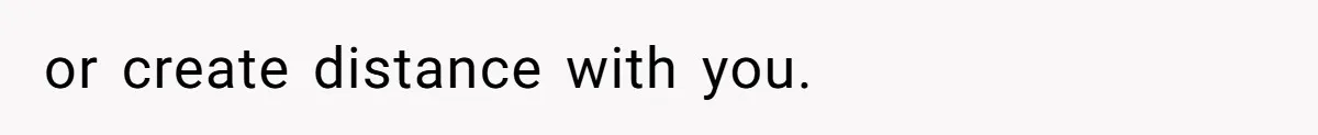 or create distance with you.