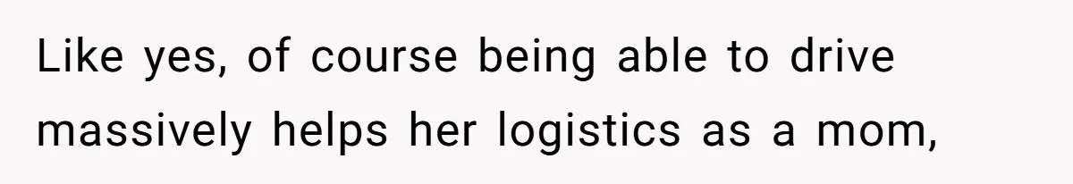 Like yes, of course being able to drive massively helps her logistics as a mom,
