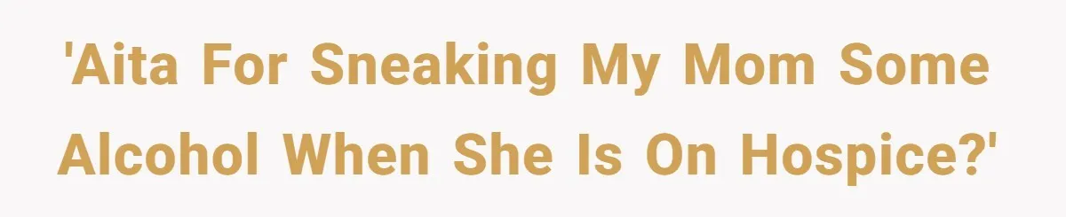'AITA for sneaking my mom some alcohol when she is on hospice?'