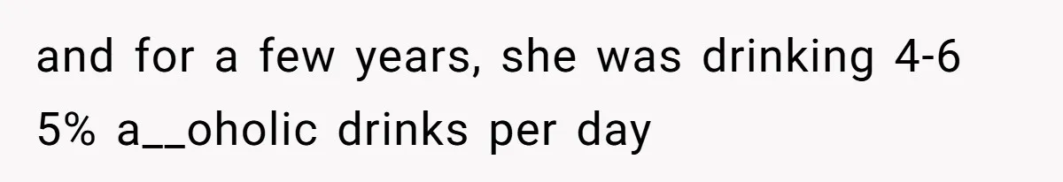 and for a few years, she was drinking 4-6 5% a__oholic drinks per day