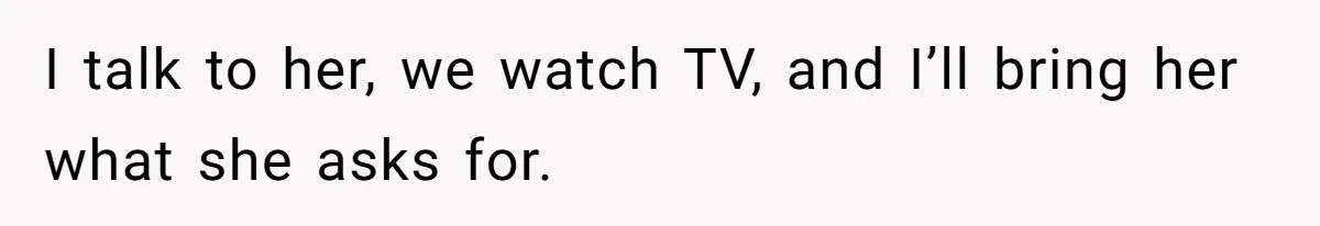 I talk to her, we watch TV, and I’ll bring her what she asks for.