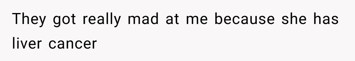 They got really mad at me because she has liver cancer