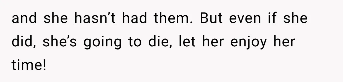 and she hasn’t had them. But even if she did, she’s going to die, let her enjoy her time!